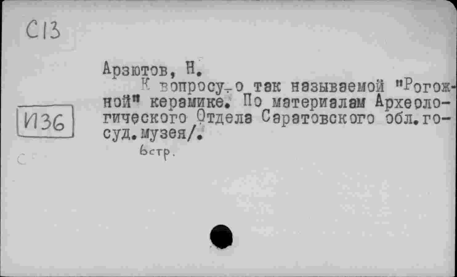 ﻿Cß
И 36
Арзютов, H,
К вопросу^-о так называемой "Рогожной’* керамике. По материалам Археологического Отдела Саратовского обл.го-суд.музея/.
Ьстр.